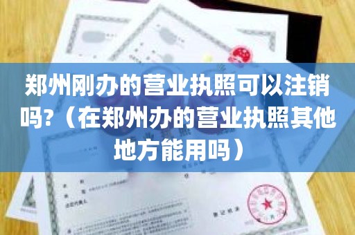 郑州刚办的营业执照可以注销吗?（在郑州办的营业执照其他地方能用吗）