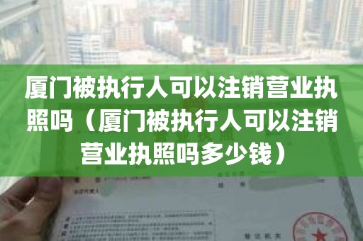 厦门被执行人可以注销营业执照吗（厦门被执行人可以注销营业执照吗多少钱）