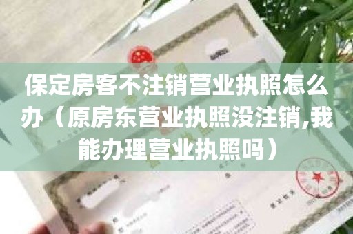 保定房客不注销营业执照怎么办（原房东营业执照没注销,我能办理营业执照吗）