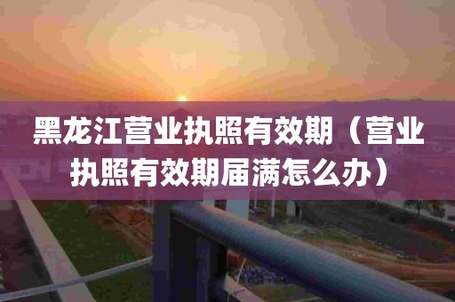 黑龙江营业执照有效期（营业执照有效期届满怎么办）