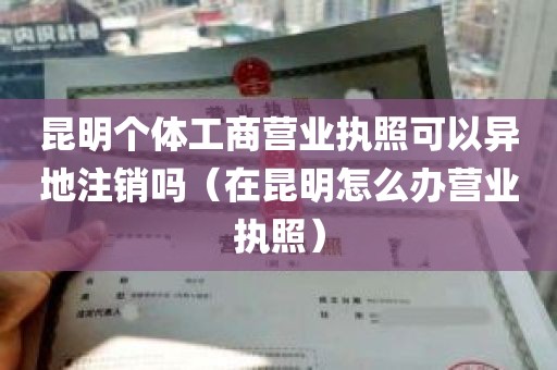 昆明个体工商营业执照可以异地注销吗（在昆明怎么办营业执照）