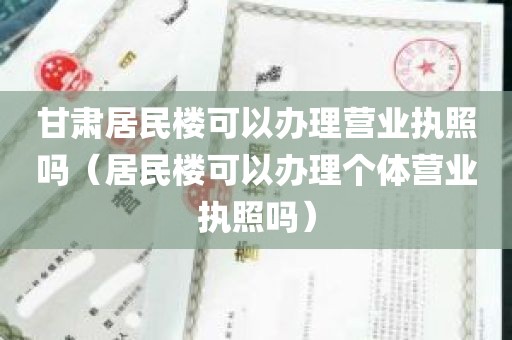 甘肃居民楼可以办理营业执照吗（居民楼可以办理个体营业执照吗）