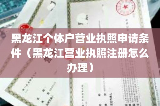 黑龙江个体户营业执照申请条件（黑龙江营业执照注册怎么办理）