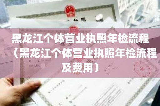 黑龙江个体营业执照年检流程（黑龙江个体营业执照年检流程及费用）