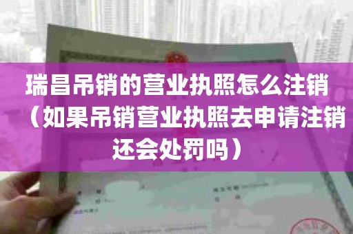 瑞昌吊销的营业执照怎么注销（如果吊销营业执照去申请注销还会处罚吗）