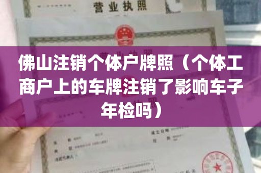 佛山注销个体户牌照（个体工商户上的车牌注销了影响车子年检吗）