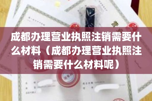 成都办理营业执照注销需要什么材料（成都办理营业执照注销需要什么材料呢）