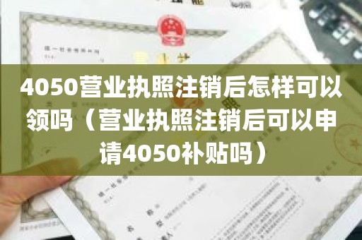 4050营业执照注销后怎样可以领吗（营业执照注销后可以申请4050补贴吗）