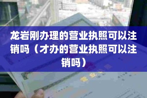 龙岩刚办理的营业执照可以注销吗（才办的营业执照可以注销吗）