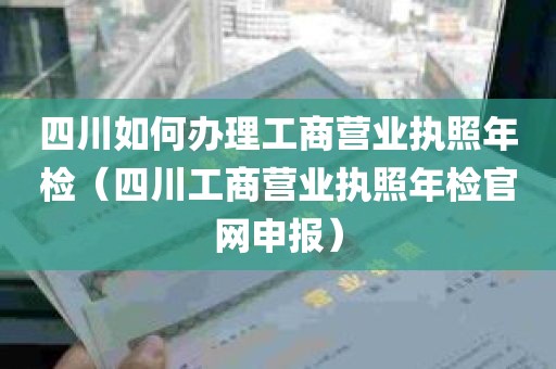 四川如何办理工商营业执照年检（四川工商营业执照年检官网申报）