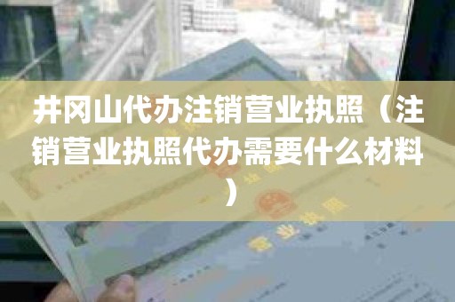 井冈山代办注销营业执照（注销营业执照代办需要什么材料）