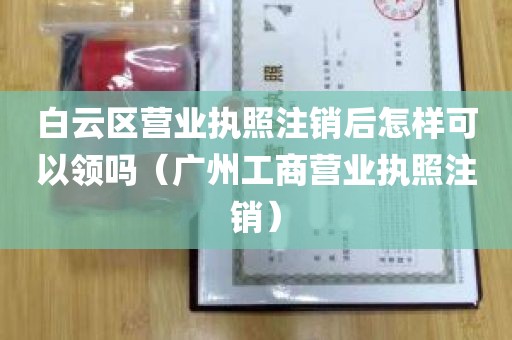 白云区营业执照注销后怎样可以领吗（广州工商营业执照注销）