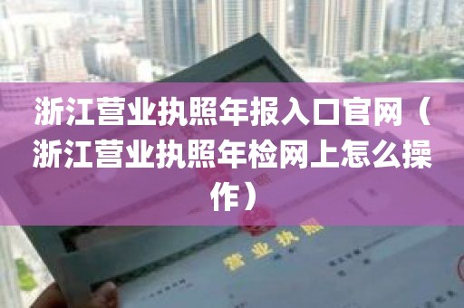 浙江营业执照年报入口官网（浙江营业执照年检网上怎么操作）