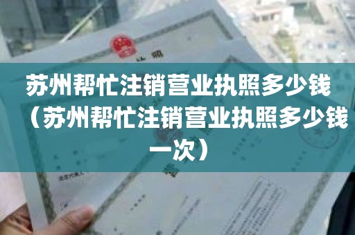 苏州帮忙注销营业执照多少钱（苏州帮忙注销营业执照多少钱一次）