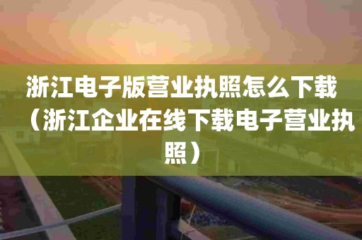 浙江电子版营业执照怎么下载（浙江企业在线下载电子营业执照）