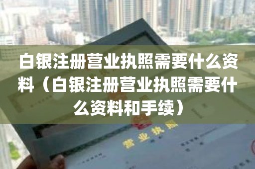 白银注册营业执照需要什么资料（白银注册营业执照需要什么资料和手续）