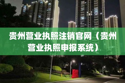 贵州营业执照注销官网（贵州营业执照申报系统）