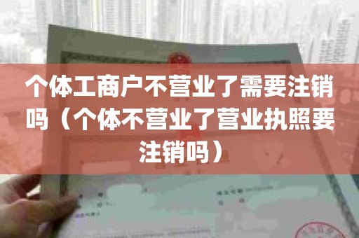 个体工商户不营业了需要注销吗（个体不营业了营业执照要注销吗）