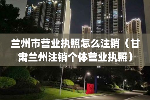 兰州市营业执照怎么注销（甘肃兰州注销个体营业执照）