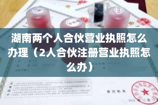 湖南两个人合伙营业执照怎么办理（2人合伙注册营业执照怎么办）