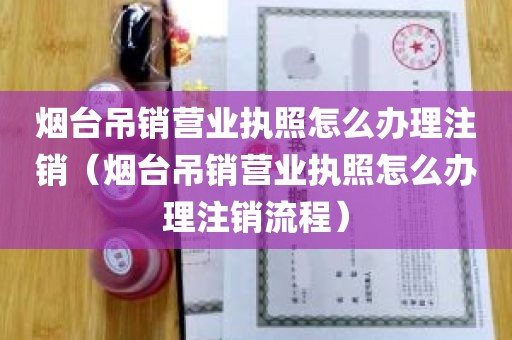 烟台吊销营业执照怎么办理注销（烟台吊销营业执照怎么办理注销流程）