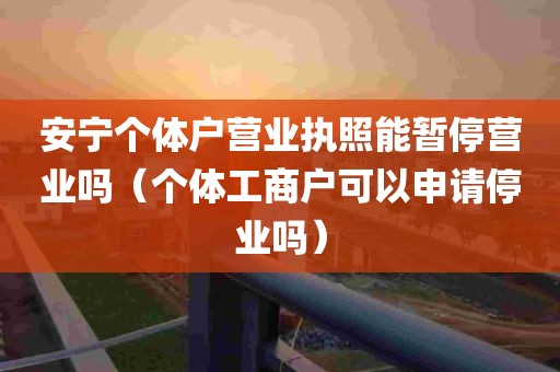 安宁个体户营业执照能暂停营业吗（个体工商户可以申请停业吗）