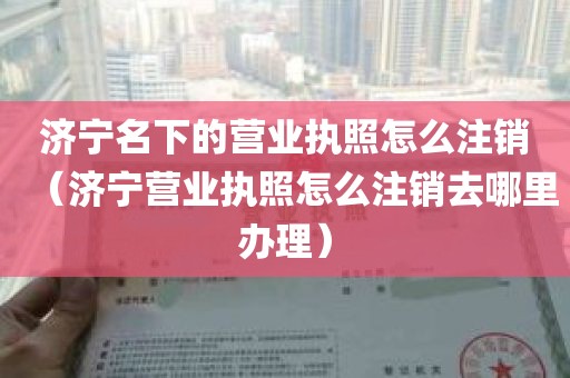 济宁名下的营业执照怎么注销（济宁营业执照怎么注销去哪里办理）