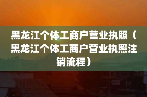 黑龙江个体工商户营业执照（黑龙江个体工商户营业执照注销流程）