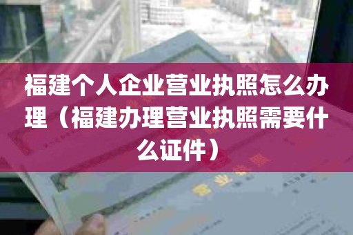 福建个人企业营业执照怎么办理（福建办理营业执照需要什么证件）