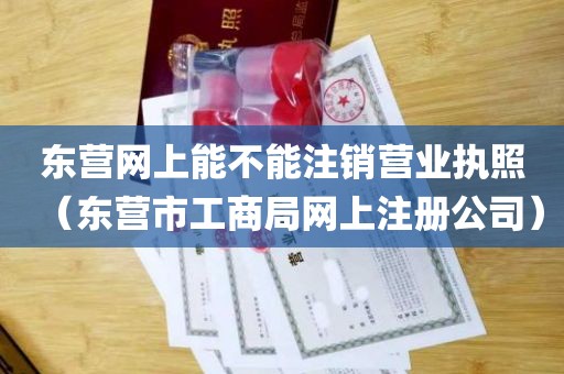 东营网上能不能注销营业执照（东营市工商局网上注册公司）