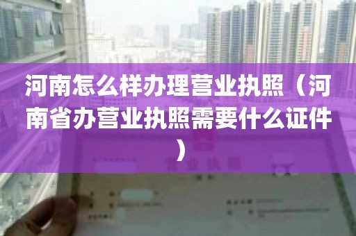 河南怎么样办理营业执照（河南省办营业执照需要什么证件）