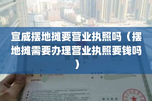 宣威摆地摊要营业执照吗（摆地摊需要办理营业执照要钱吗）