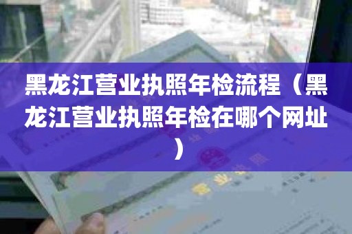 黑龙江营业执照年检流程（黑龙江营业执照年检在哪个网址）