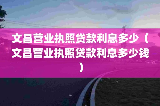 文昌营业执照贷款利息多少（文昌营业执照贷款利息多少钱）