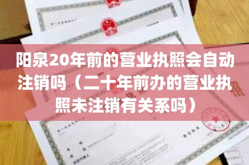 阳泉20年前的营业执照会自动注销吗（二十年前办的营业执照未注销有关系吗）