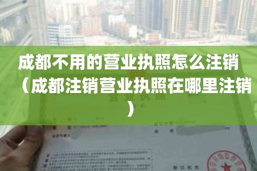 成都不用的营业执照怎么注销（成都注销营业执照在哪里注销）