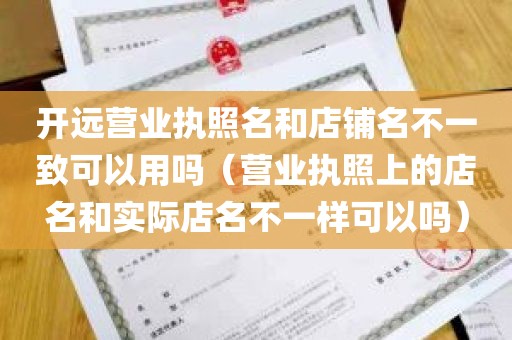 开远营业执照名和店铺名不一致可以用吗（营业执照上的店名和实际店名不一样可以吗）