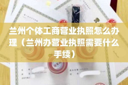 兰州个体工商营业执照怎么办理（兰州办营业执照需要什么手续）