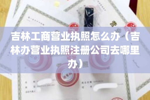 吉林工商营业执照怎么办（吉林办营业执照注册公司去哪里办）