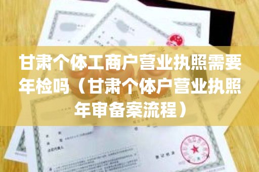 甘肃个体工商户营业执照需要年检吗（甘肃个体户营业执照年审备案流程）