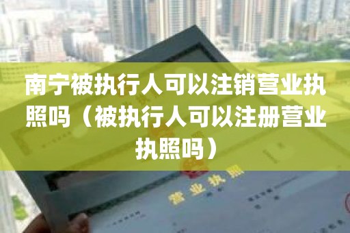 南宁被执行人可以注销营业执照吗（被执行人可以注册营业执照吗）